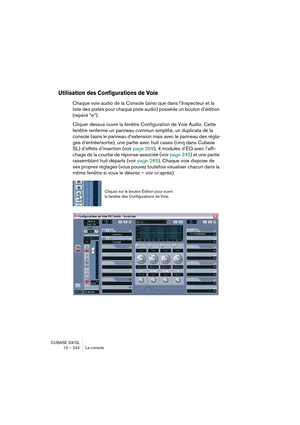 Page 242CUBASE SX/SL
10 – 242 La console
Utilisation des Configurations de Voie
Chaque voie audio de la Console (ainsi que dans l’Inspecteur et la 
liste des pistes pour chaque piste audio) possède un bouton d’édition 
(repéré “e”).
Cliquer dessus ouvre la fenêtre Configuration de Voie Audio. Cette 
fenêtre renferme un panneau commun simplifié, un duplicata de la 
console (sans le panneau d’extension mais avec le panneau des régla-
ges d’entrée/sortie), une partie avec huit cases (cinq dans Cubase 
SL) d’effets...