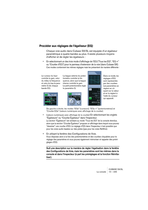 Page 245CUBASE SX/SL
La console 10 – 245
Procéder aux réglages de l’égaliseur (EQ)
Chaque voie audio dans Cubase SX/SL est équipée d’un égaliseur 
paramétrique à quatre bandes au plus. Il existe plusieurs moyens 
d’afficher et de régler les égaliseurs :
• En sélectionnant un des trois mode d’affichage de l’EQ (“Tous les EQ”, “EQ +” 
ou “Courbe d’EQ”) pour le panneau d’extension de la voie (dans Cubase SX).
Ces modes contiennent les mêmes réglages mais les présentent de manière différente :
De gauche à droite,...