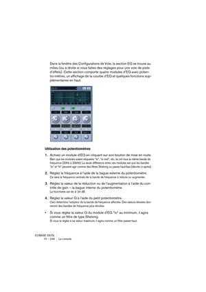 Page 246CUBASE SX/SL
10 – 246 La console
Dans la fenêtre des Configurations de Voie, la section EQ se trouve au 
milieu (ou à droite si vous faites des réglages pour une voie de piste 
d’effets). Cette section comporte quatre modules d’EQ avec poten-
tio-mètres, un affichage de la courbe d’EQ et quelques fonctions sup-
plémentaires en haut.
Utilisation des potentiomètres
1.Activez un module d’EQ en cliquant sur son bouton de mise en route.
Bien que les modules soient étiquetés “lo”, “lo mid”, etc, ils ont tous...