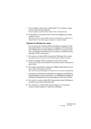 Page 247CUBASE SX/SL
La console 10 – 247
•Si vous réglez la valeur Q du module d’EQ “hi” au minimum, il agira 
comme un filtre de type Shelving.
Si vous la réglez à sa valeur maximum, il agira comme un filtre passe-bas.
5.Si nécessaire, vous pouvez activer et faire les réglages pour quatre 
modules au plus.
Notez que vous pouvez aussi modifier les valeurs numériquement, en cliquant sur un 
champ de valeur et en entrant la gain, la fréquence ou la valeur Q désiré.
Utilisation de l’affichage des courbes
Si vous...