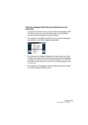 Page 249CUBASE SX/SL
La console 10 – 249
Utiliser des préréglages d’EQ (fenêtre des Configurations de Voie 
uniquement)
Le programme est fourni avec un certain nombre de préréglages d’EQ 
très utiles. Vous pouvez les utiliser telles quels, ou les considérer 
comme des points de départ et les personnaliser. 
•Pour appeler un préréglage, déroulez le menu local des préréglages, 
puis sélectionnez un des préréglages disponibles.
•Pour mémoriser les réglages d’égalisation actuels, cliquez sur le bou-
ton Mémoriser...