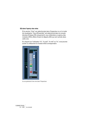 Page 250CUBASE SX/SL
10 – 250 La console
EQ dans l’aperçu des voies
Si la section “Voie” est sélectionnée dans l’Inspecteur ou si le mode 
de visualisation “Vue d’Ensemble” est sélectionné dans la console 
étendue (Cubase SX uniquement), vous obtiendrez un aperçu des 
modules d’EQ, effets d’insert et départs effet qui sont activés dans 
cette voie.
En cliquant sur l’indicateur “hi”, “hi mid”, “lo mid” ou “lo”, vous pouvez 
activer ou désactiver le module d’EQ correspondant.
La vue générale d’une voie dans...