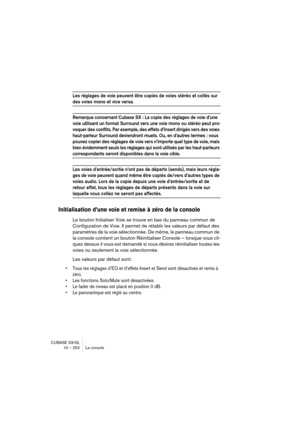 Page 252CUBASE SX/SL
10 – 252 La console
Les réglages de voie peuvent être copiés de voies stéréo et collés sur 
des voies mono et vice versa.
Remarque concernant Cubase SX : La copie des réglages de voie d’une 
voie utilisant un format Surround vers une voie mono ou stéréo peut pro-
voquer des conflits. Par exemple, des effets d’Insert dirigés vers des voies 
haut-parleur Surround deviendront muets. Ou, en d’autres termes : vous 
pouvez copier des réglages de voie vers n’importe quel type de voie, mais 
bien...