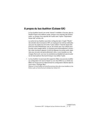 Page 27CUBASE SX/SL
Connexions VST : Configurer les bus d’entrée et de sortie 2 – 27
À propos du bus Audition (Cubase SX)
Le bus Audition fournit une sortie “directe” et dédiée à l’écoute, dans la 
fenêtre Projet et les éditeurs audio, lorsque vous importez des fichiers 
audio, ou lorsque vous exportez de l’audio avec l’option “Exportation 
temps réel” activée, etc. 
La sortie du bus Audition peut être configurée dans l’onglet “Studio” 
de la fenêtre des Connexions VST, en employant les mêmes méthodes 
que pour...