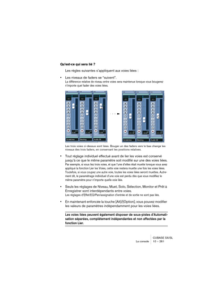 Page 261CUBASE SX/SL
La console 10 – 261
Qu’est-ce qui sera lié ?
Les règles suivantes s’appliquent aux voies liées :
•Les niveaux de faders se “suivent”.
La différence relative de niveau entre voies sera maintenue lorsque vous bougerez 
n’importe quel fader des voies liées.
Les trois voies ci-dessus sont liées. Bouger un des faders vers le bas change les 
niveaux des trois faders, en conservant les positions relatives.
•Tout réglage individuel effectué avant de lier les voies est conservé 
jusqu’à ce que le...