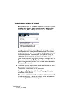 Page 262CUBASE SX/SL
10 – 262 La console
Sauvegarder les réglages de console
Sauvegarder/Charger des paramètres de Console ne s’applique pas aux 
voies MIDI de la console – seules les voies relatives à l’audio (groupe, 
audio, retour FX, VSTi et ReWire) sont concernées par cette fonction !
Vous pouvez enregistrer tous les réglages de console pour une voie 
sélectionnée ou pour toutes les voies de la Console. Vous pourrez 
ensuite les recharger dans n’importe quel projet. Les paramètres des 
voies correspondantes...