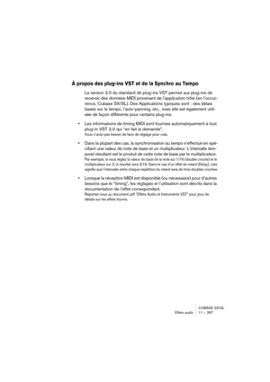 Page 267CUBASE SX/SL
Effets audio11 – 267
À propos des plug-ins VST et de la Synchro au Tempo
La version 2.0 du standard de plug-ins VST permet aux plug-ins de 
recevoir des données MIDI provenant de l’application hôte (en l’occur-
rence, Cubase SX/SL). Des Applications typiques sont : des délais 
basés sur le tempo, l’auto-panning, etc., mais elle est également utili-
sée de façon différente pour certains plug-ins.
•Les informations de timing MIDI sont fournies automatiquement à tout 
plug-in VST 2.0 qui “en...