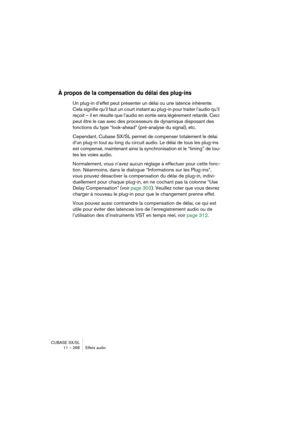 Page 268CUBASE SX/SL
11 – 268 Effets audio
À propos de la compensation du délai des plug-ins
Un plug-in d’effet peut présenter un délai ou une latence inhérente. 
Cela signifie qu’il faut un court instant au plug-in pour traiter l’audio qu’il 
reçoit – il en résulte que l’audio en sortie sera légèrement retardé. Ceci 
peut être le cas avec des processeurs de dynamique disposant des 
fonctions du type “look-ahead” (pré-analyse du signal), etc.
Cependant, Cubase SX/SL permet de compenser totalement le délai 
d’un...