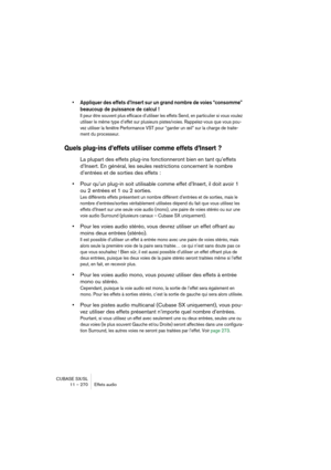 Page 270CUBASE SX/SL
11 – 270 Effets audio
• Appliquer des effets d’Insert sur un grand nombre de voies “consomme” 
beaucoup de puissance de calcul !
Il peur être souvent plus efficace d’utiliser les effets Send, en particulier si vous voulez 
utiliser le même type d’effet sur plusieurs pistes/voies. Rappelez-vous que vous pou-
vez utiliser la fenêtre Performance VST pour “garder un œil” sur la charge de traite-
ment du processeur.
Quels plug-ins d’effets utiliser comme effets d’Insert ?
La plupart des effets...