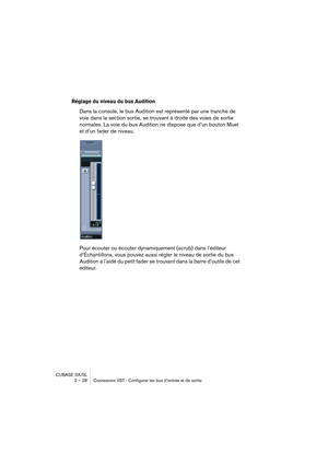 Page 28CUBASE SX/SL
2 – 28 Connexions VST : Configurer les bus d’entrée et de sortie
Réglage du niveau du bus Audition
Dans la console, le bus Audition est représenté par une tranche de 
voie dans la section sortie, se trouvant à droite des voies de sortie 
normales. La voie du bus Audition ne dispose que d’un bouton Muet 
et d’un fader de niveau.
Pour écouter ou écouter dynamiquement (scrub) dans l’éditeur 
d’Échantillons, vous pouvez aussi régler le niveau de sortie du bus 
Audition à l’aide du petit fader se...