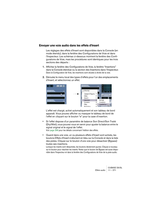 Page 271CUBASE SX/SL
Effets audio11 – 271
Envoyer une voie audio dans les effets d’Insert
Les réglages des effets d’Insert sont disponibles dans la Console (en 
mode étendu), dans la fenêtre des Configurations de Voie et dans 
l’Inspecteur. Les schémas ci-dessous montrent la fenêtre des Confi-
gurations de Voie, mais les procédures sont identiques pour les trois 
sections des départs :
1.Affichez la fenêtre des Configurations de Voie, la fenêtre “Insertions” 
dans la Console étendue ou la section des Insertions...