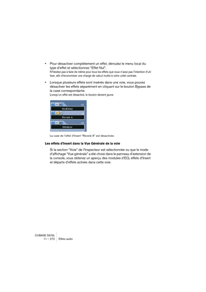 Page 272CUBASE SX/SL
11 – 272 Effets audio
•Pour désactiver complètement un effet, déroulez le menu local du 
type d’effet et sélectionnez “Effet Nul”.
N’hésitez pas à faire de même pour tous les effets que vous n’avez pas l’intention d’uti-
liser, afin d’économiser une charge de calcul inutile à votre unité centrale.
•Lorsque plusieurs effets sont insérés dans une voie, vous pouvez 
désactiver les effets séparément en cliquant sur le bouton Bypass de 
la case correspondante. 
Lorsqu’un effet est désactivé, le...