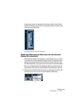 Page 273CUBASE SX/SL
Effets audio11 – 273
Vous pouvez activer ou désactiver des cases d’effets d’Insert indivi-
duelles en cliquant sur le numéro correspondant (dans la partie supé-
rieure de la Vue Générale).
La Vue Générale de la voie dans l’Inspecteur.
Utiliser des effets mono ou stéréo dans une voie Surround 
(Cubase SX uniquement)
Normalement, lorsque vous appliquez un effet d’Insert mono ou stéréo 
à une piste Surround (multicanal), le(s) premier(s) canal(aux) de haut-
parleurs de la piste (souvent G et/ou...