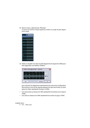 Page 274CUBASE SX/SL
11 – 274 Effets audio
2.Dans le menu, sélectionnez “Routing”.
La section des insertions change d’apparence et affiche une rangée de petits diagram-
mes du signal.
3.Faites un double-clic dans le petit diagramme de signal de l’effet pour 
faire apparaître une fenêtre d’édition.
Les colonnes du diagramme représentent les voies de la configuration 
Surround en cours et les signaux passant du haut vers le bas. La zone 
grise du milieu représente le plug-in d’effet.
• Les carrés situés au-dessus...