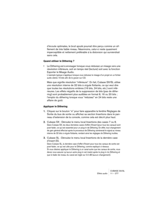 Page 277CUBASE SX/SL
Effets audio11 – 277
d’écoute optimales, le bruit ajouté pourrait être perçu comme un sif-
flement de très faible niveau. Néanmoins, celui-ci reste quasiment 
imperceptible et nettement préférable à la distorsion qui surviendrait 
sans cela.
Quand utiliser le Dithering ?
•Le Dithering est à envisager lorsque vous réduisez un mixage vers une 
résolution inférieure, soit en temps réel (lecture) soit avec la fonction 
Exporter le Mixage Audio. 
L’exemple typique s’applique lorsque vous réduisez...