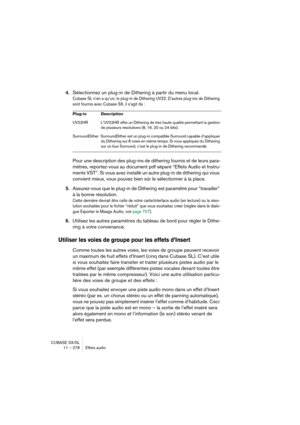 Page 278CUBASE SX/SL
11 – 278 Effets audio
4.Sélectionnez un plug-in de Dithering à partir du menu local.
Cubase SL n’en a qu’un; le plug-in de Dithering UV22. D’autres plug-ins de Dithering 
sont fournis avec Cubase SX, il s’agit de : 
Pour une description des plug-ins de dithering fournis et de leurs para-
mètres, reportez-vous au document pdf séparé “Effets Audio et Instru-
ments VST”. Si vous avez installé un autre plug-in de dithering qui vous 
convient mieux, vous pouvez bien sûr le sélectionner à la...