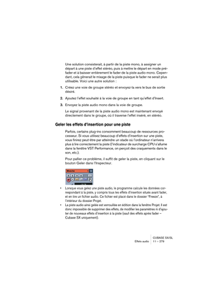 Page 279CUBASE SX/SL
Effets audio11 – 279
Une solution consisterait, à partir de la piste mono, à assigner un 
départ à une piste d’effet stéréo, puis à mettre le départ en mode pré-
fader et à baisser entièrement le fader de la piste audio mono. Cepen-
dant, cela gênerait le mixage de la piste puisque le fader ne serait plus 
utilisable. Voici une autre solution : 
1.Créez une voie de groupe stéréo et envoyez-la vers le bus de sortie 
désiré.
2.Ajoutez l’effet souhaité à la voie de groupe en tant qu’effet...