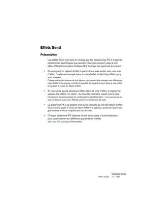 Page 281CUBASE SX/SL
Effets audio11 – 281
Effets Send
Présentation
Les effets Send sont pris en charge par les pistes/voies FX. Il s’agit de 
pistes/voies spécifiques qui peuvent chacune recevoir jusqu’à huit 
effets d’Insert (cinq dans Cubase SL). Le trajet du signal est le suivant : 
•En envoyant un départ d’effet à partir d’une voie audio vers une voie 
d’effet, l’audio est envoyé dans la voie d’effet et dans les effets qui y 
sont insérés.
Chaque voie audio dispose de huit départs, qui peuvent être envoyés...