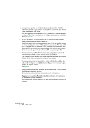 Page 284CUBASE SX/SL
11 – 284 Effets audio
4.Lorsque vous ajoutez un effet, son panneau de contrôle s’affiche 
automatiquement. Logiquement, vous réglerez le contrôle Son Direct/
Traité entièrement sur “traité”.
Ceci parce que vous contrôlez la balance entre le signal direct et le signal traité avec 
les départs d’effet. Pour en savoir plus sur les réglages dans les tableaux de bord des 
effets, voir page 296.
•Si vous le désirez, vous pouvez ajouter un maximum de huit effets 
dans une voie FX (cinq dans Cubase...