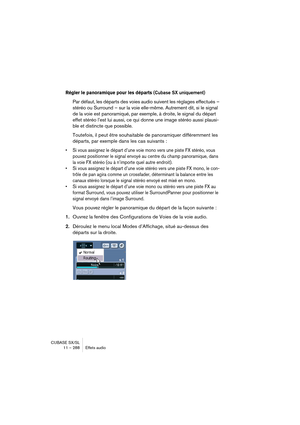 Page 288CUBASE SX/SL
11 – 288 Effets audio
Régler le panoramique pour les départs (Cubase SX uniquement)
Par défaut, les départs des voies audio suivent les réglages effectués – 
stéréo ou Surround – sur la voie elle-même. Autrement dit, si le signal 
de la voie est panoramiqué, par exemple, à droite, le signal du départ 
effet stéréo l’est lui aussi, ce qui donne une image stéréo aussi plausi-
ble et distincte que possible.
Toutefois, il peut être souhaitable de panoramiquer différemment les 
départs, par...