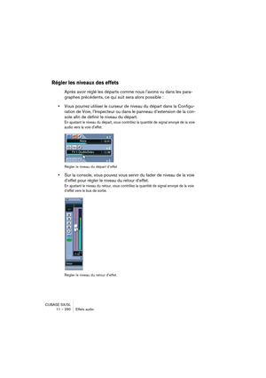 Page 290CUBASE SX/SL
11 – 290 Effets audio
Régler les niveaux des effets
Après avoir réglé les départs comme nous l’avons vu dans les para-
graphes précédents, ce qui suit sera alors possible : 
•Vous pourrez utiliser le curseur de niveau du départ dans la Configu-
ration de Voie, l’Inspecteur ou dans le panneau d’extension de la con-
sole afin de définir le niveau du départ.
En ajustant le niveau du départ, vous contrôlez la quantité de signal envoyé de la voie 
audio vers la voie d’effet.
Régler le niveau du...