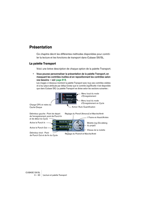 Page 30CUBASE SX/SL
3 – 30 Lecture et palette Transport
Présentation
Ce chapitre décrit les différentes méthodes disponibles pour contrô-
ler la lecture et les fonctions de transport dans Cubase SX/SL.
La palette Transport 
Voici une brève description de chaque option de la palette Transport.
• Vous pouvez personnaliser la présentation de la palette Transport, en 
masquant les contrôles inutiles et en repositionnant les contrôles selon 
vos besoins – voir page 819.
Les images ci-dessous montrent la palette...