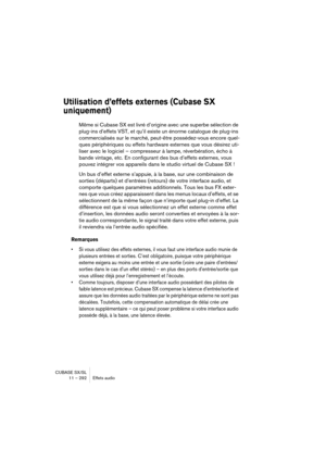 Page 292CUBASE SX/SL
11 – 292 Effets audio
Utilisation d’effets externes (Cubase SX 
uniquement)
Même si Cubase SX est livré d’origine avec une superbe sélection de 
plug-ins d’effets VST, et qu’il existe un énorme catalogue de plug-ins 
commercialisés sur le marché, peut-être possédez-vous encore quel-
ques périphériques ou effets hardware externes que vous désirez uti-
liser avec le logiciel – compresseur à lampe, réverbération, écho à 
bande vintage, etc. En configurant des bus d’effets externes, vous 
pouvez...