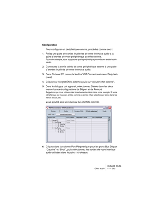 Page 293CUBASE SX/SL
Effets audio11 – 293
Configuration
Pour configurer un périphérique externe, procédez comme ceci :
1.Reliez une paire de sorties inutilisées de votre interface audio à la 
paire d’entrées de votre périphérique ou effet externe.
Pour notre exemple, nous supposons que le périphérique possède une entrée/sortie 
stéréo.
2.Connectez la sortie stéréo de votre périphérique externe à une paire 
d’entrées inutilisée de votre interface audio.
3.Dans Cubase SX, ouvrez la fenêtre VST Connexions (menu...