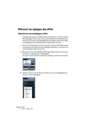 Page 296CUBASE SX/SL
11 – 296 Effets audio
Effectuer les réglages des effets
Sélectionner des préréglages d’effet
La plupart des plug-ins d’effets VST sont livrés avec un certain nombre 
de préréglages utiles et que vous pouvez sélectionner instantanément. 
Vous pouvez choisir ces préréglages dans le tableau de bord de l’effet, 
mais également dans la fenêtre des Configurations de Voie : 
1.Ouvrez la Configuration de Voie de la piste contenant les effets insérés.
Cela signifie que pour sélectionner des...