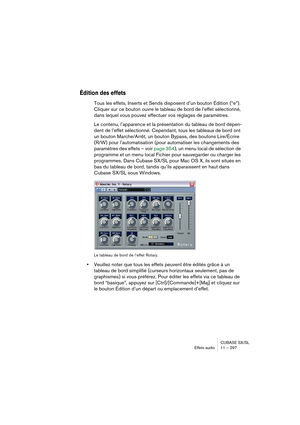 Page 297CUBASE SX/SL
Effets audio11 – 297
Édition des effets
Tous les effets, Inserts et Sends disposent d’un bouton Édition (“e”). 
Cliquer sur ce bouton ouvre le tableau de bord de l’effet sélectionné, 
dans lequel vous pouvez effectuer vos réglages de paramètres.
Le contenu, l’apparence et la présentation du tableau de bord dépen-
dent de l’effet sélectionné. Cependant, tous les tableaux de bord ont 
un bouton Marche/Arrêt, un bouton Bypass, des boutons Lire/Écrire 
(R/W) pour l’automatisation (pour...