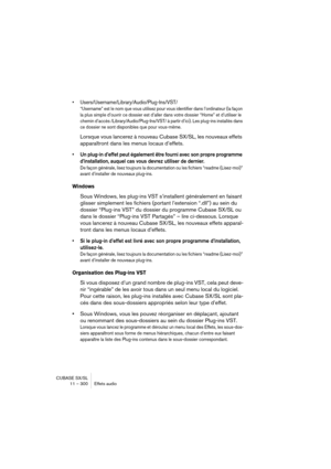 Page 300CUBASE SX/SL
11 – 300 Effets audio
• Users/Username/Library/Audio/Plug-Ins/VST/
“Username” est le nom que vous utilisez pour vous identifier dans l’ordinateur (la façon 
la plus simple d’ouvrir ce dossier est d’aller dans votre dossier “Home” et d’utiliser le 
chemin d’accès /Library/Audio/Plug-Ins/VST/ à partir d’ici). Les plug-ins installés dans 
ce dossier ne sont disponibles que pour vous-même. 
Lorsque vous lancerez à nouveau Cubase SX/SL, les nouveaux effets 
apparaîtront dans les menus locaux...