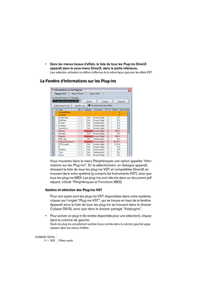 Page 302CUBASE SX/SL
11 – 302 Effets audio
• Dans les menus locaux d’effets, la liste de tous les Plug-ins DirectX 
apparaît dans le sous-menu DirectX, dans la partie inférieure. 
Leur sélection, activation ou édition s’effectue de la même façon que pour les effets VST.
La Fenêtre d’Informations sur les Plug-ins
Vous trouverez dans le menu Périphériques une option appelée “Infor-
mations sur les Plug-ins”. En la sélectionnant, un dialogue apparaît, 
dressant la liste de tous les plug-ins VST et compatibles...