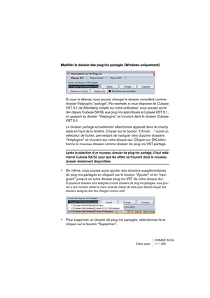 Page 305CUBASE SX/SL
Effets audio11 – 305
Modifier le dossier des plug-ins partagés (Windows uniquement)
Si vous le désirez, vous pouvez changer le dossier considéré comme 
dossier Vstplugins “partagé”. Par exemple, si vous disposez de Cubase 
VST 5.1 de Steinberg installé sur votre ordinateur, vous pouvez accé-
der depuis Cubase SX/SL aux plug-ins spécifiques à Cubase VST 5.1, 
en passant au dossier “Vstplugins” se trouvant dans le dossier Cubase 
VST 5.1.
Le dossier partagé actuellement sélectionné apparaît...