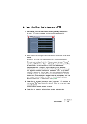 Page 309CUBASE SX/SL
Instruments VST 12 – 309
Activer et utiliser les Instruments VST
1.Déroulez le menu Périphériques et sélectionnez VST Instruments.
La fenêtre VST Instruments apparaît avec 64 cases (32 dans Cubase SL). 
2.Déroulez le menu local pour une case vide, et sélectionnez l’Instrument 
désiré.
L'instrument est chargé, activé et son tableau de bord s'ouvre automatiquement.
•Si vous regardez dans la fenêtre Projet, vous verrez qu'un “dossier” 
spécifique à l'instrument choisi a été...