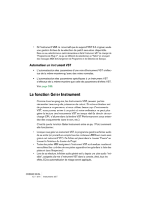 Page 314CUBASE SX/SL
12 – 314 Instruments VST
•Si l’instrument VST ne reconnaît que le support VST 2.0 original, seule 
une gestion limitée de la sélection de patch sera alors disponible.
Dans ce cas, sélectionner un patch demandera en fait à l’instrument VST de changer de 
“Programme de Plug-in”, ce qui est différent de sélectionner un “Patch” en envoyant 
des messages MIDI de Changement de Programme et de Sélection de Banque.
Automatiser un instrument VST
•L’automatisation des paramètres d’une voie...