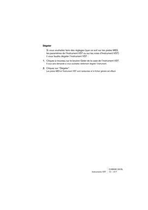 Page 317CUBASE SX/SL
Instruments VST 12 – 317
Dégeler
Si vous souhaitez faire des réglages (que ce soit sur les pistes MIDI, 
les paramètres de l’Instrument VST ou sur les voies d’Instrument VST) 
il vous faudra dégeler l’instrument VST :
1.Cliquez à nouveau sur le bouton Geler de la case de l’instrument VST.
Il vous sera demandé si vous souhaitez réellement dégeler l’instrument.
2.Cliquez sur “Dégeler”.
Les pistes MIDI et l’Instrument VST sont restaurées et le fichier généré est effacé. 