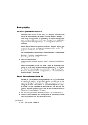 Page 320CUBASE SX/SL
13 – 320 Son Surround  (Cubase SX)
Présentation
Qu’est-ce que le son Surround ?
Le terme “Surround” est souvent utilisé pour désigner différentes tech-
niques de positionnement de signaux audio par rapport à l’auditeur. Là 
où la stéréo conventionnelle est limitée à une dimension gauche/droite, 
avec un champ relativement étroit, le son Surround ouvre des latitudes 
de positionnement bien plus larges, en fait n’importe où autour de 
l’auditeur.
Le son Surround existe en plusieurs variantes :...