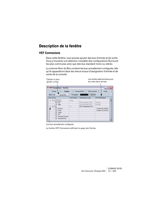 Page 323CUBASE SX/SL
Son Surround  (Cubase SX) 13 – 323
Description de la fenêtre
VST Connexions
Dans cette fenêtre, vous pouvez ajouter des bus d’entrée et de sortie. 
Vous y trouverez une sélection complète des configurations Surround 
les plus communes ainsi que des bus standard mono ou stéréo.
La colonne Nom du Bus contient les bus actuellement configurés, tels 
qu’ils apparaîtront dans les menus locaux d’assignation d’entrée et de 
sortie de la console.
La fenêtre VST Connexions affichant la page des...