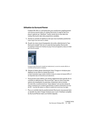 Page 329CUBASE SX/SL
Son Surround  (Cubase SX) 13 – 329
Utilisation du Surround Panner
Cubase SX offre un outil particulier pour positionner graphiquement 
une source sonore dans un champ Surround. Il s’agit en fait d’un 
plug-in spécial qui “distribue” l’audio venant de la voie dans les 
canaux Surround, dans des proportions variables.
1.Ouvrez la console et repérez la voie que vous souhaitez positionner.
Il peut s’agir d’une voie mono ou stéréo.
2.À partir du menu local d’assignation de sortie, sélectionnez le...