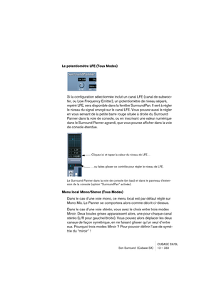 Page 333CUBASE SX/SL
Son Surround  (Cubase SX) 13 – 333
Le potentiomètre LFE (Tous Modes)
Si la configuration sélectionnée inclut un canal LFE (canal de suboo-
fer, ou Low Frequency Emitter), un potentiomètre de niveau séparé, 
repéré LFE, sera disponible dans la fenêtre SurroundPan. Il sert à régler 
le niveau du signal envoyé sur le canal LFE. Vous pouvez aussi le régler 
en vous servant de la petite barre rouge située à droite du Surround 
Panner dans la voie de console, ou en inscrivant une valeur numérique...