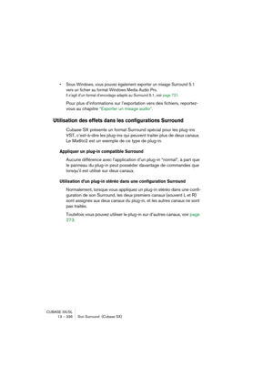 Page 336CUBASE SX/SL
13 – 336 Son Surround  (Cubase SX)
• Sous Windows, vous pouvez également exporter un mixage Surround 5.1 
vers un fichier au format Windows Media Audio Pro.
Il s’agit d’un format d’encodage adapté au Surround 5.1, voir page 721.
Pour plus d’informations sur l’exportation vers des fichiers, reportez-
vous au chapitre “Exporter un mixage audio”.
Utilisation des effets dans les configurations Surround
Cubase SX présente un format Surround spécial pour les plug-ins 
VST, c’est-à-dire les...