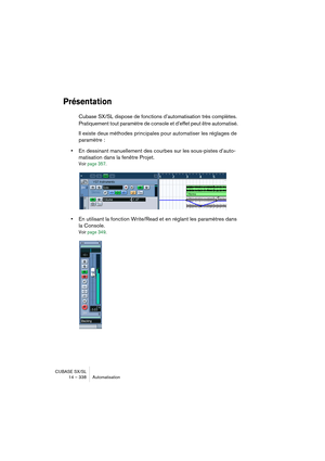 Page 338CUBASE SX/SL
14 – 338 Automatisation
Présentation
Cubase SX/SL dispose de fonctions d’automatisation très complètes. 
Pratiquement tout paramètre de console et d’effet peut être automatisé. 
Il existe deux méthodes principales pour automatiser les réglages de 
paramètre :
•En dessinant manuellement des courbes sur les sous-pistes d’auto-
matisation dans la fenêtre Projet.
Voir page 357.
•En utilisant la fonction Write/Read et en réglant les paramètres dans 
la Console.
Voir page 349.   