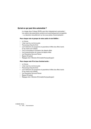 Page 340CUBASE SX/SL
14 – 340 Automatisation
Qu’est-ce qui peut être automatisé ?
Le mixage dans Cubase SX/SL peut être intégralement automatisé ! 
Les valeurs des paramètres suivants sont automatiquement enregistrés 
– ou dessinés manuellement sur les sous-pistes d’automatisation :
Pour chaque voie et groupe de voies audio et voie ReWire :
• Le Volume
• L’état muet (ou non) de la piste
• Panoramique Gauche-Droit
• Les 8 sélections de programme et paramètres d’effets des effets inserts 
(si les inserts sont...