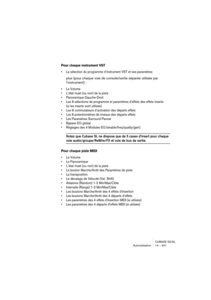 Page 341CUBASE SX/SL
Automatisation 14 – 341
Pour chaque instrument VST
• La sélection du programme d’instrument VST et ses paramètres
plus (pour chaque voie de console/sortie séparée utilisée par 
l’instrument) :
• Le Volume
• L’état muet (ou non) de la piste
• Panoramique Gauche-Droit
• Les 8 sélections de programme et paramètres d’effets des effets inserts 
(si les inserts sont utilisés)
• Les 8 commutateurs d’activation des départs effets
• Les 8 potentiomètres de niveaux des départs effets
• Les Paramètres...