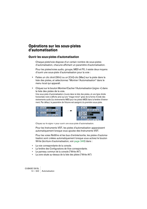 Page 342CUBASE SX/SL
14 – 342 Automatisation
Opérations sur les sous-pistes 
d’automatisation
Ouvrir les sous-pistes d’automatisation 
Chaque piste/voie dispose d’un certain nombre de sous-pistes 
d’automatisation
, chacune affichant un paramètre d’automatisation.
Pour les pistes/voies audio, groupe, MIDI et FX, 
il existe deux moyens 
d’ouvrir une sous-piste d’automatisation
 pour la voie :
•Faites un clic droit (Win) ou un [Ctrl]-clic (Mac) sur la piste dans la 
liste des pistes, et sélectionnez “Montrer...