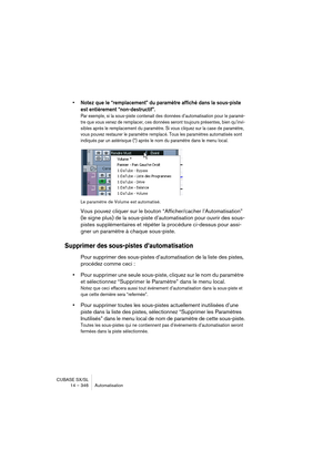 Page 346CUBASE SX/SL
14 – 346 Automatisation
• Notez que le “remplacement” du paramètre affiché dans la sous-piste 
est entièrement “non-destructif”.
Par exemple, si la sous-piste contenait des données d’automatisation pour le paramè-
tre que vous venez de remplacer, ces données seront toujours présentes, bien qu’invi-
sibles après le remplacement du paramètre. Si vous cliquez sur la case de paramètre, 
vous pouvez restaurer le paramètre remplacé. Tous les paramètres automatisés sont 
indiqués par un astérisque...