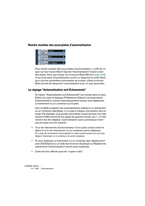 Page 348CUBASE SX/SL
14 – 348 Automatisation
Rendre muettes des sous-pistes d’automatisation
Pour rendre muettes des sous-pistes d’automatisation, il suffit de cli-
quer sur leur bouton Muet (“Ignorer l’Automatisation”) dans la liste 
des pistes. Alors que cliquer sur le bouton Read (R) (voir page 349) 
d’une sous-piste d’automatisation active ou désactive le mode Read 
pour tous les paramètres automatisés de la piste, utiliser le bouton 
Muet permet de désactiver l’automatisation pour un seul paramètre.
Le...