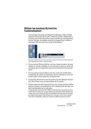 Page 349CUBASE SX/SL
Automatisation 14 – 349
Utiliser les boutons Écrire/Lire 
l’automatisation
Tous les types de pistes sauf Répertoire, Marqueur, Vidéo et Règle 
disposent de boutons Écrire (W = Write) et Lire (R = Read) dans la 
Console, dans la liste des pistes et dans la fenêtre des Configurations 
de Voie. De plus, les tableaux de bord de chaque Plug-in d’effet et 
instrument VST ont aussi leurs boutons Write/Read.
Les boutons Écrire et Lire d’une voie de la console, et d’une sous-piste d’automati-
sation...