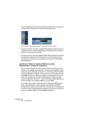 Page 350CUBASE SX/SL
14 – 350 Automatisation
Il existe également des boutons Lire/Écrire globaux dans le panneau 
commun de la Console et en haut de la liste des pistes :
Les boutons Lire/Écrire globaux dans la console et la liste des pistes.
•Lorsque le bouton de lecture globale (Read All) est activé, toutes les 
manipulations de console enregistrées sur toutes les voies seront res-
tituées en cours de lecture audio.
•Lorsque le bouton d’écriture globale (Write All) est activée, toutes les 
manipulations...