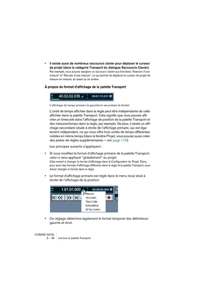 Page 36CUBASE SX/SL
3 – 36 Lecture et palette Transport
• Il existe aussi de nombreux raccourcis clavier pour déplacer le curseur 
de projet (dans la catégorie Transport du dialogue Raccourcis Clavier). 
Par exemple, vous pouvez assigner un raccourci clavier aux fonctions “Avancer d’une 
mesure” et “Reculer d’une mesure”, ce qui permet de déplacer le curseur de projet de 
mesure en mesure, en avant ou en arrière.
À propos du format d’affichage de la palette Transport
L’affichage de temps primaire (à gauche) et...